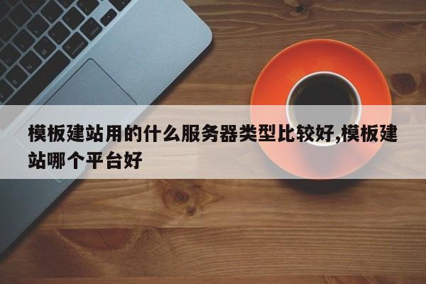 模板建站用的什么服务器类型比较好,模板建站哪个平台好