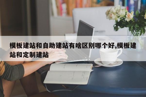 模板建站和自助建站有啥区别哪个好,模板建站和定制建站