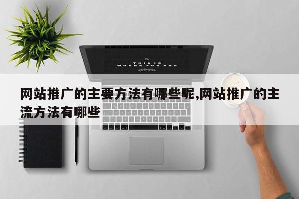 网站推广的主要方法有哪些呢,网站推广的主流方法有哪些