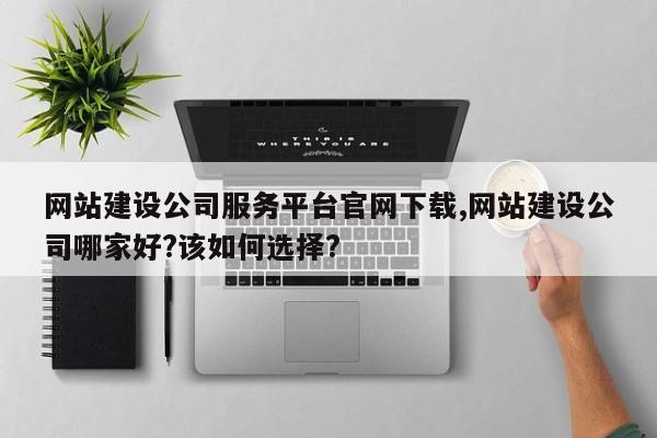网站建设公司服务平台官网下载,网站建设公司哪家好?该如何选择?