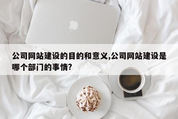公司网站建设的目的和意义,公司网站建设是哪个部门的事情?