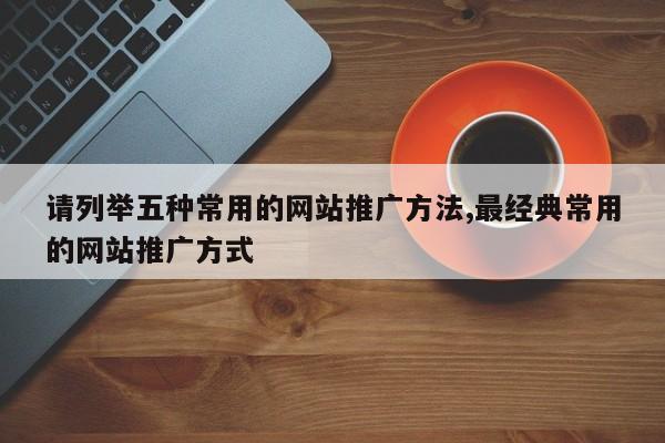 请列举五种常用的网站推广方法,最经典常用的网站推广方式
