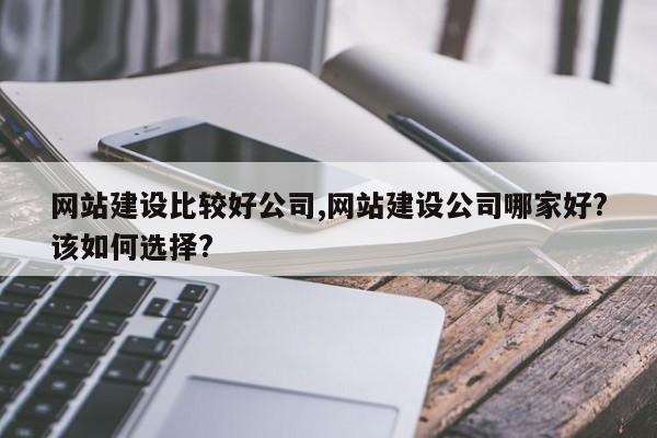 网站建设比较好公司,网站建设公司哪家好?该如何选择?